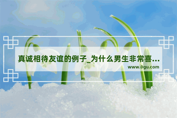 真诚相待友谊的例子_为什么男生非常喜欢待人真诚的女生