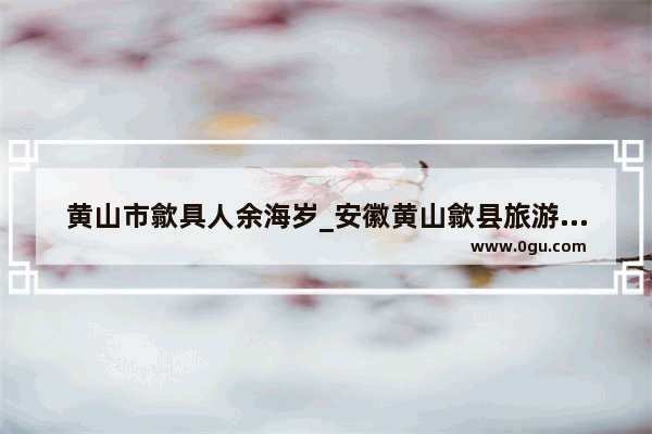 黄山市歙具人余海岁_安徽黄山歙县旅游景点