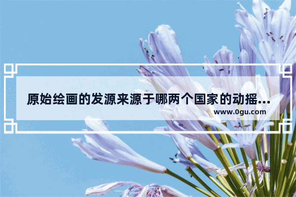 原始绘画的发源来源于哪两个国家的动摇 历史文化遗址绘画作品