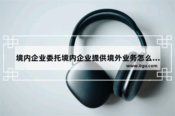 境内企业委托境内企业提供境外业务怎么开发票 中外税票背后历史故事