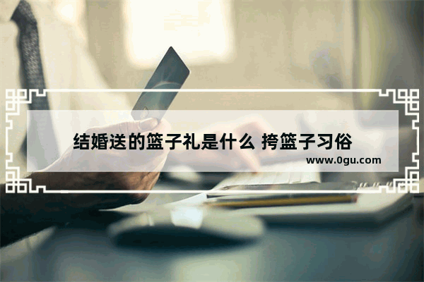 结婚送的篮子礼是什么 挎篮子习俗