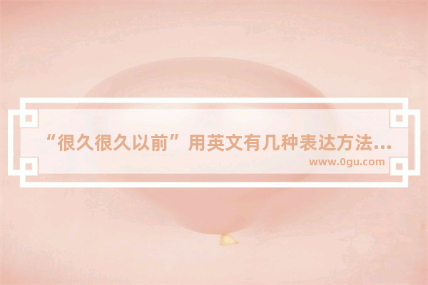 “很久很久以前”用英文有几种表达方法 具有悠远的历史文化英语