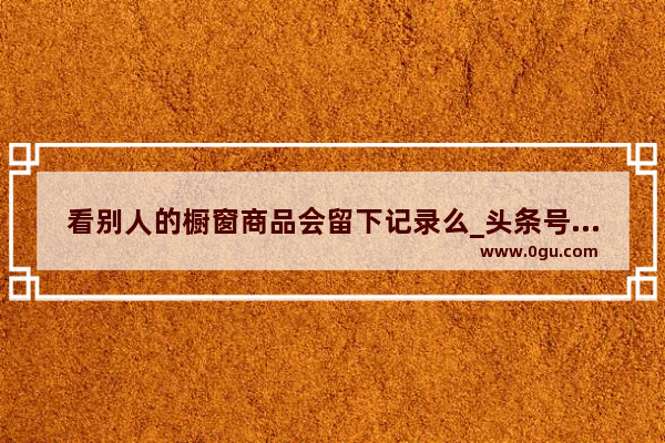看别人的橱窗商品会留下记录么_头条号历史领域排行