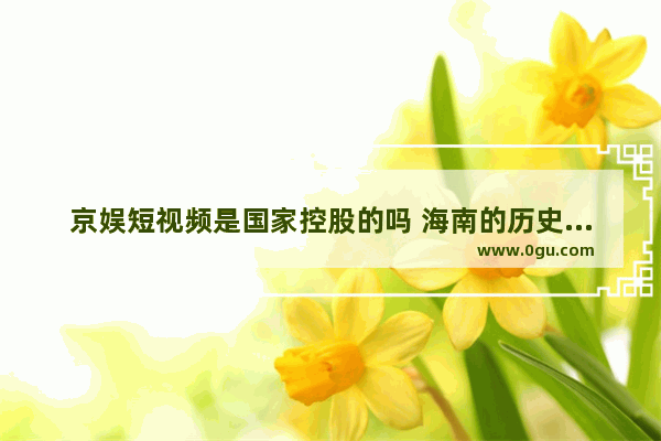 京娱短视频是国家控股的吗 海南的历史文化视频介绍