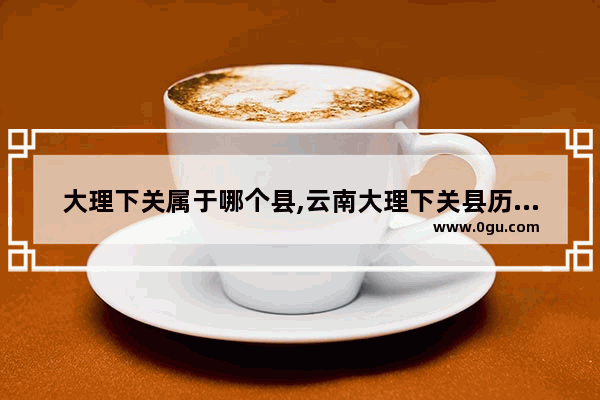 大理下关属于哪个县,云南大理下关县历史文化