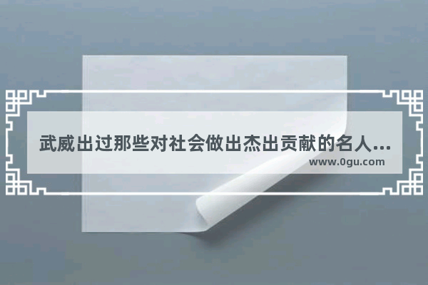武威出过那些对社会做出杰出贡献的名人,甘肃武威古今历史人物