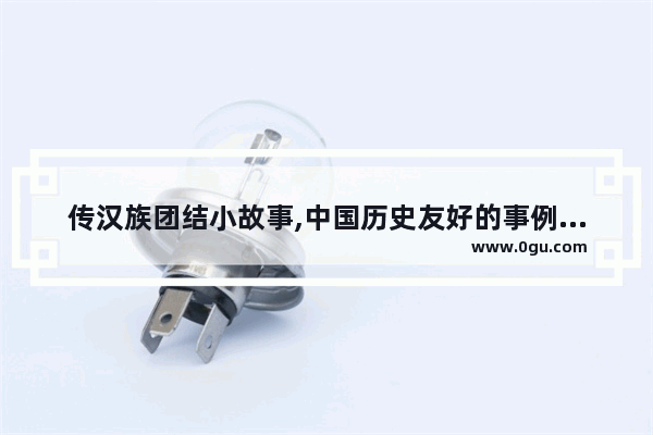传汉族团结小故事,中国历史友好的事例素材