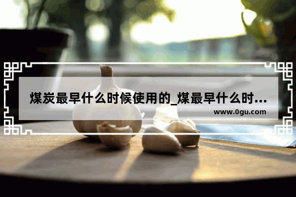 煤炭最早什么时候使用的_煤最早什么时候使用的