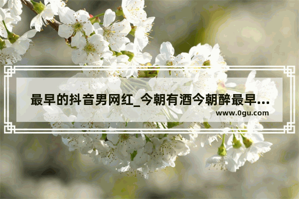 最早的抖音男网红_今朝有酒今朝醉最早出的网红