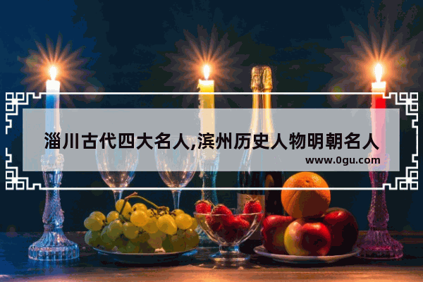 淄川古代四大名人,滨州历史人物明朝名人
