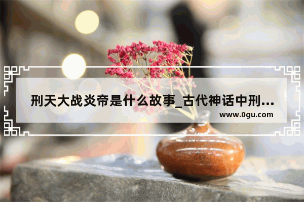 刑天大战炎帝是什么故事_古代神话中刑天是谁的手下 刑天和炎帝是什么关系