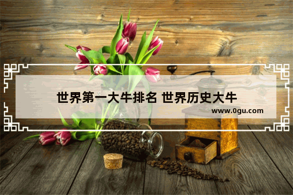 世界第一大牛排名 世界历史大牛