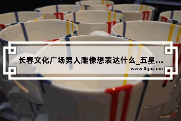 长春文化广场男人雕像想表达什么_五星广场的雕像 人物分别是谁