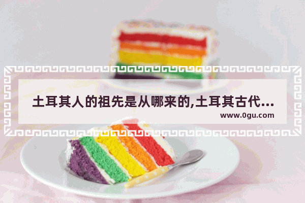 土耳其人的祖先是从哪来的,土耳其古代历史人物介绍