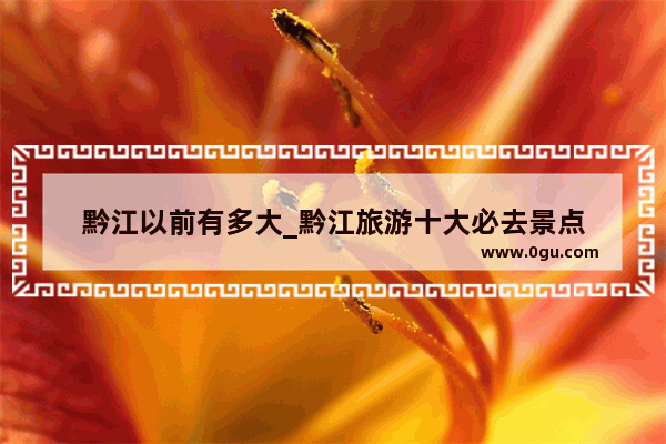 黔江以前有多大_黔江旅游十大必去景点