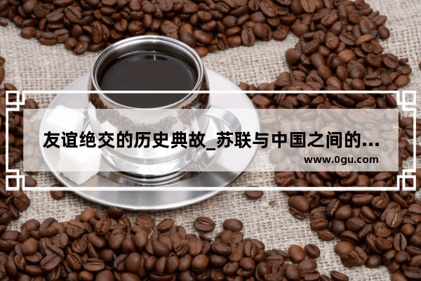 友谊绝交的历史典故_苏联与中国之间的历史事件