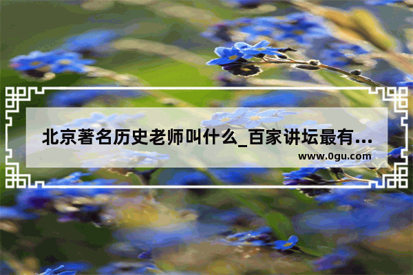 北京著名历史老师叫什么_百家讲坛最有名的七位主讲人是哪些