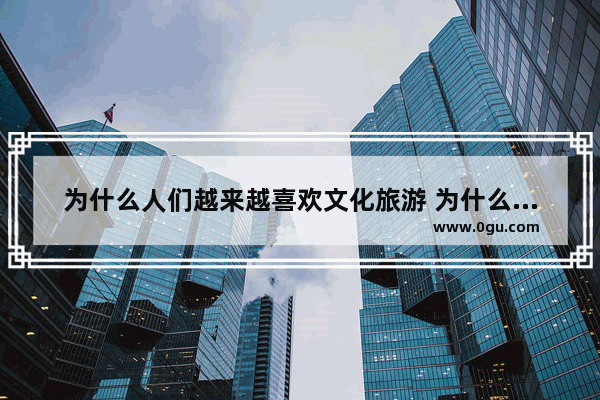 为什么人们越来越喜欢文化旅游 为什么你喜欢历史文化