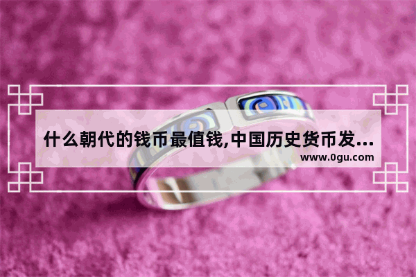 什么朝代的钱币最值钱,中国历史货币发展历程图