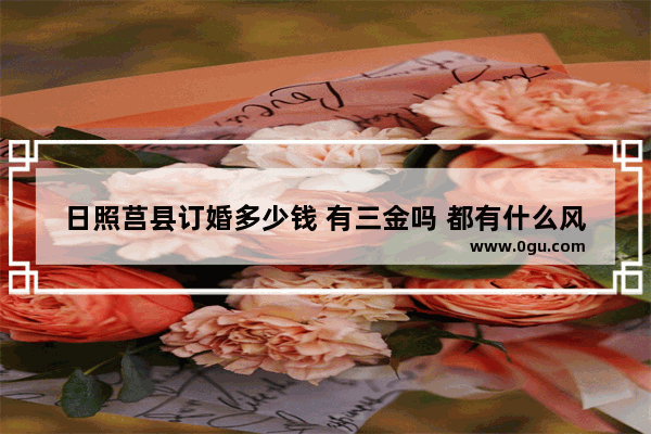 日照莒县订婚多少钱 有三金吗 都有什么风俗_山东订婚的习俗是去男方还是女方