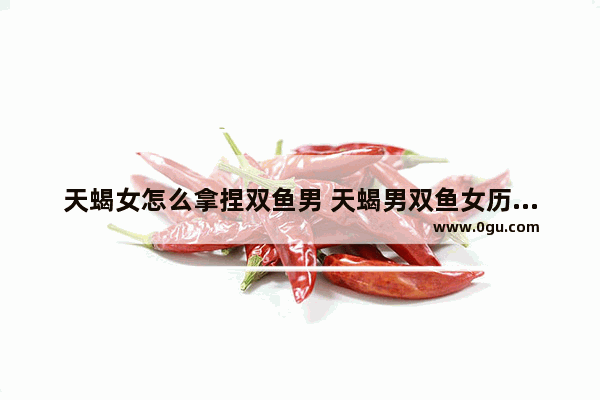 天蝎女怎么拿捏双鱼男 天蝎男双鱼女历史人物