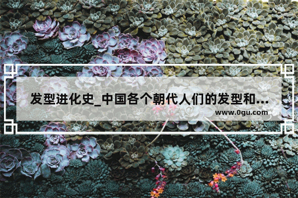 发型进化史_中国各个朝代人们的发型和头发是怎么剪的