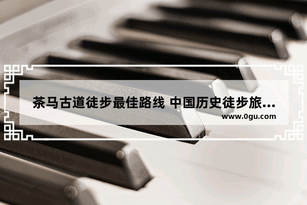 茶马古道徒步最佳路线 中国历史徒步旅行线路