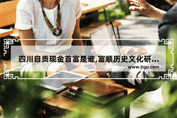 四川自贡现金首富是谁,富顺历史文化研究会