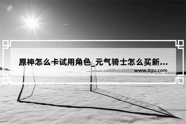 原神怎么卡试用角色_元气骑士怎么买新角色