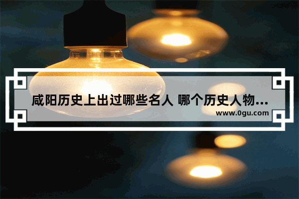 咸阳历史上出过哪些名人 哪个历史人物来自陕西咸阳
