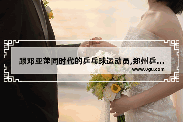 跟邓亚萍同时代的乒乓球运动员,郑州乒乓球历史人物