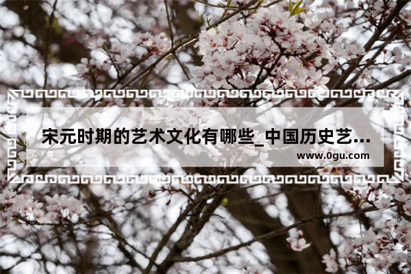 宋元时期的艺术文化有哪些_中国历史艺术领域有哪些