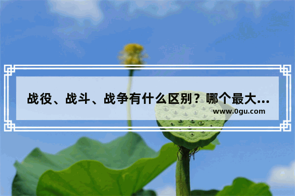 战役、战斗、战争有什么区别？哪个最大 哪个第二 中国历史哪场战争最大