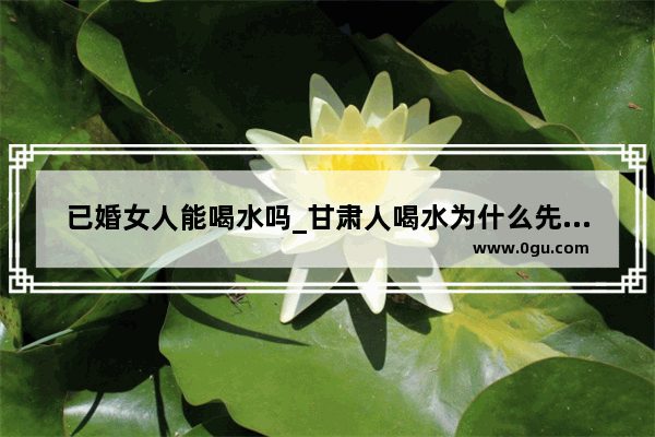 已婚女人能喝水吗_甘肃人喝水为什么先倒地上一些