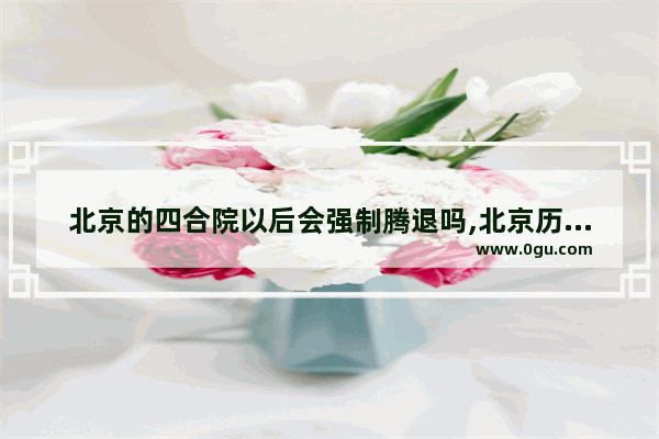北京的四合院以后会强制腾退吗,北京历史文化建筑怎么保护