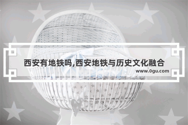 西安有地铁吗,西安地铁与历史文化融合