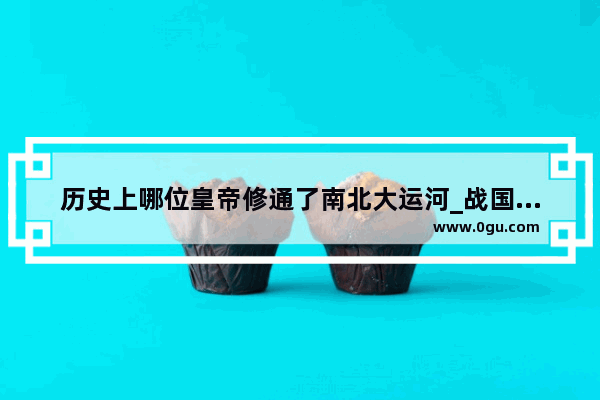 历史上哪位皇帝修通了南北大运河_战国人工运河是谁建造的