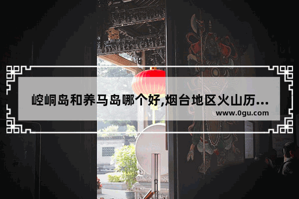 崆峒岛和养马岛哪个好,烟台地区火山历史文化