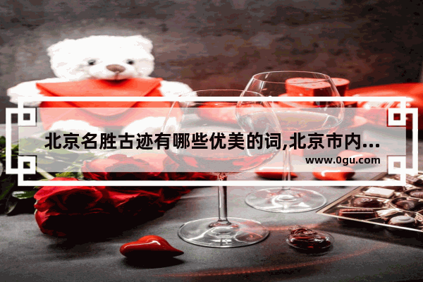 北京名胜古迹有哪些优美的词,北京市内历史文化景点