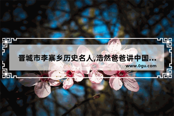 晋城市李寨乡历史名人,浩然爸爸讲中国历史故事