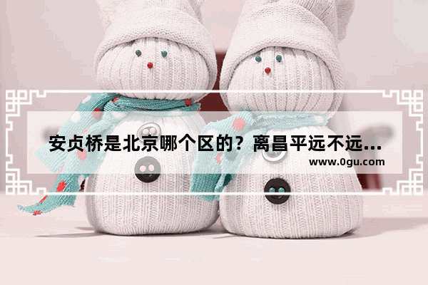 安贞桥是北京哪个区的？离昌平远不远？怎么坐车去呀 安贞桥历史文化