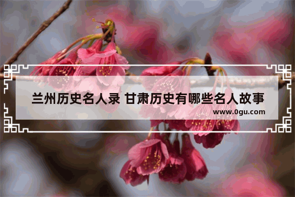 兰州历史名人录 甘肃历史有哪些名人故事