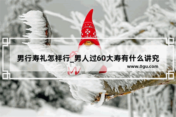 男行寿礼怎样行_男人过60大寿有什么讲究