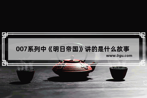 007系列中《明日帝国》讲的是什么故事 明日帝国真实历史故事