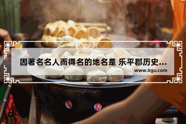 因著名名人而得名的地名是 乐平郡历史名人故事