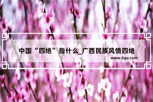 中国“四绝”指什么_广西民族风情四绝