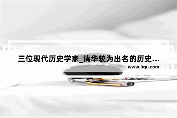 三位现代历史学家_清华较为出名的历史教授有谁啊