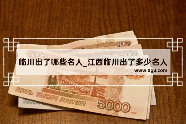 临川出了哪些名人_江西临川出了多少名人