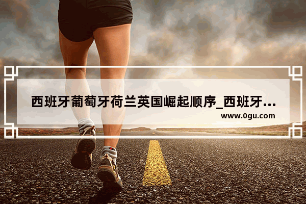 西班牙葡萄牙荷兰英国崛起顺序_西班牙的历史概况