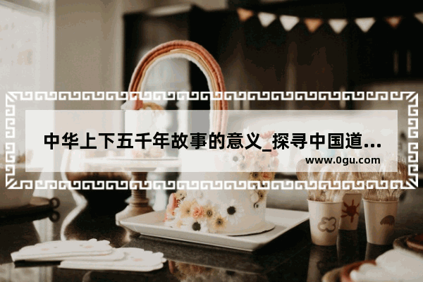 中华上下五千年故事的意义_探寻中国道路中国故事的世界意义是